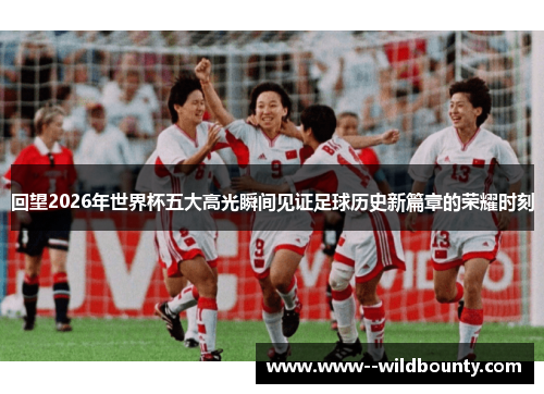 回望2026年世界杯五大高光瞬间见证足球历史新篇章的荣耀时刻